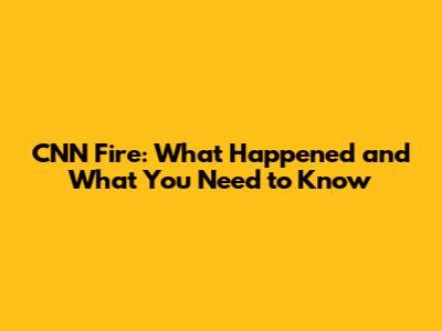 CNN Fire: What Happened and What You Need to Know