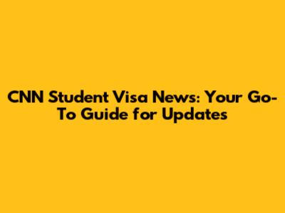 CNN Student Visa News: Your Go-To Guide for Updates