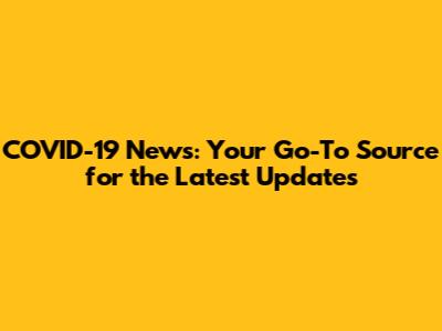 COVID-19 News: Your Go-To Source for the Latest Updates