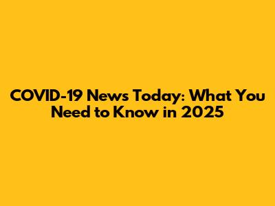 COVID-19 News Today: What You Need to Know in 2025