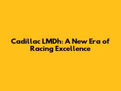 Cadillac LMDh: A New Era of Racing Excellence