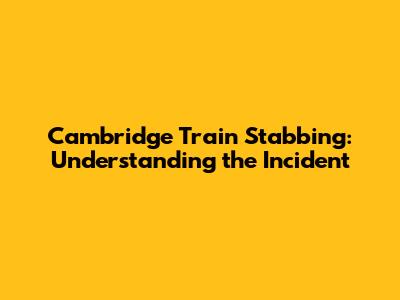Cambridge Train Stabbing: Understanding the Incident