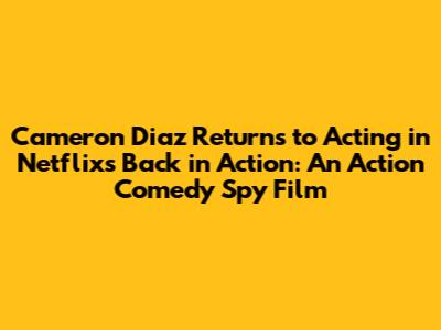 Cameron Diaz Returns to Acting in Netflix's Back in Action: An Action Comedy Spy Film
