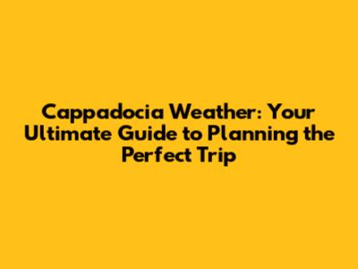 Cappadocia Weather: Your Ultimate Guide to Planning the Perfect Trip