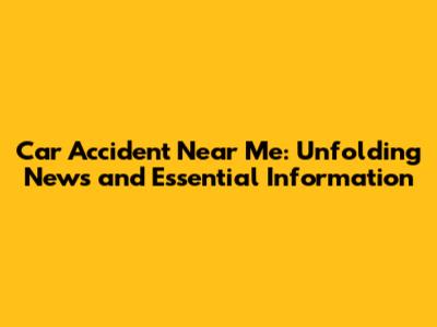 Car Accident Near Me: Unfolding News and Essential Information