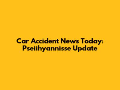 Car Accident News Today: Pseiihyannisse Update