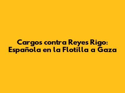 Cargos contra Reyes Rigo: Española en la Flotilla a Gaza