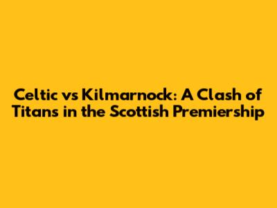 Celtic vs Kilmarnock: A Clash of Titans in the Scottish Premiership