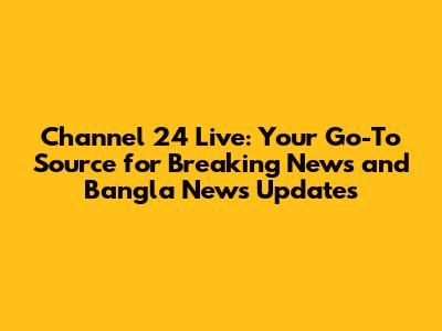 Channel 24 Live: Your Go-To Source for Breaking News and Bangla News Updates
