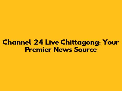 Channel 24 Live Chittagong: Your Premier News Source