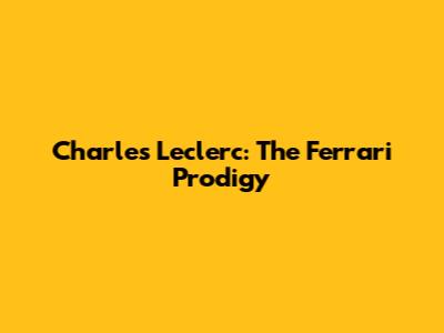 Charles Leclerc: The Ferrari Prodigy