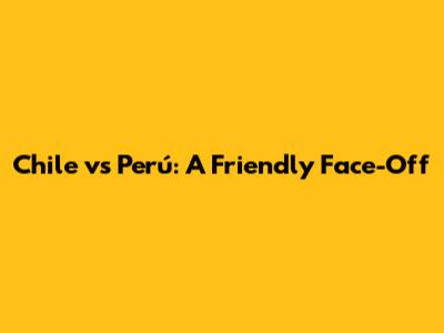 Chile vs Perú: A Friendly Face-Off