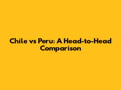 Chile vs Peru: A Head-to-Head Comparison