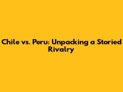 Chile vs. Peru: Unpacking a Storied Rivalry