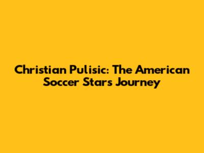 Christian Pulisic: The American Soccer Star's Journey