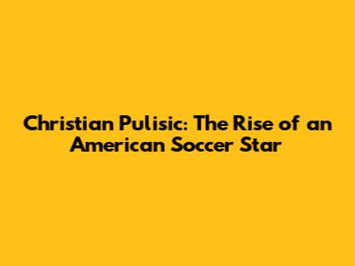 Christian Pulisic: The Rise of an American Soccer Star