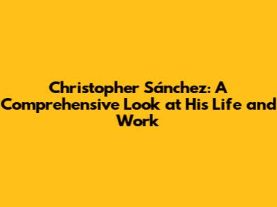 Christopher Sánchez: A Comprehensive Look at His Life and Work