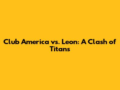 Club America vs. Leon: A Clash of Titans