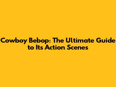 Cowboy Bebop: The Ultimate Guide to Its Action Scenes