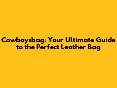 Cowboysbag: Your Ultimate Guide to the Perfect Leather Bag