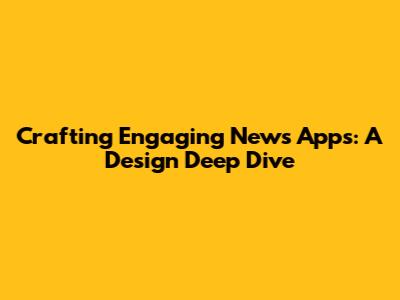 Crafting Engaging News Apps: A Design Deep Dive