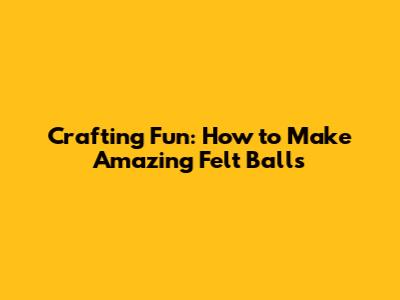 Crafting Fun: How to Make Amazing Felt Balls