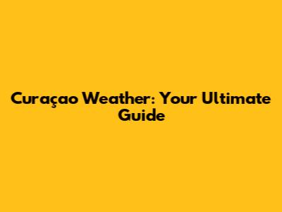 Curaçao Weather: Your Ultimate Guide