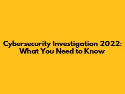 Cybersecurity Investigation 2022: What You Need to Know