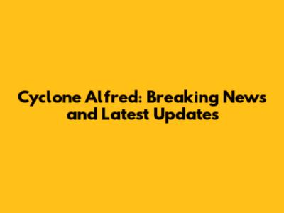 Cyclone Alfred: Breaking News and Latest Updates