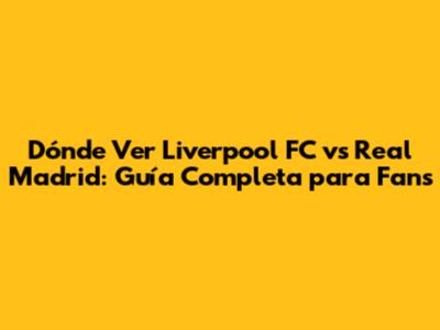 Dónde Ver Liverpool FC vs Real Madrid: Guía Completa para Fans