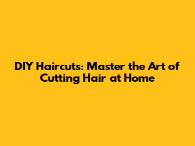 DIY Haircuts: Master the Art of Cutting Hair at Home