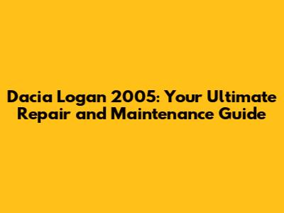 Dacia Logan 2005: Your Ultimate Repair and Maintenance Guide