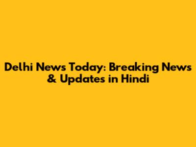 Delhi News Today: Breaking News & Updates in Hindi