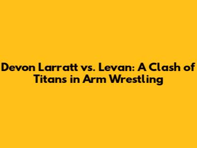 Devon Larratt vs. Levan: A Clash of Titans in Arm Wrestling