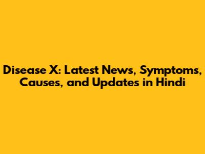 Disease X: Latest News, Symptoms, Causes, and Updates in Hindi