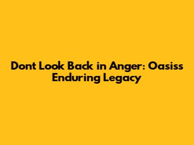 Don't Look Back in Anger: Oasis's Enduring Legacy