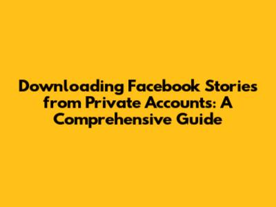 Downloading Facebook Stories from Private Accounts: A Comprehensive Guide