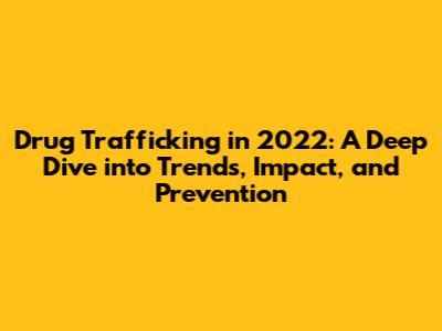 Drug Trafficking in 2022: A Deep Dive into Trends, Impact, and Prevention