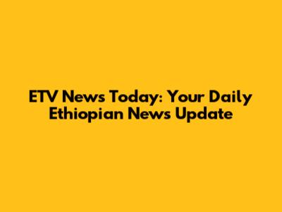 ETV News Today: Your Daily Ethiopian News Update