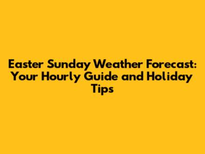 Easter Sunday Weather Forecast: Your Hourly Guide and Holiday Tips