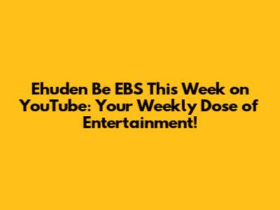 Ehuden Be EBS This Week on YouTube: Your Weekly Dose of Entertainment!
