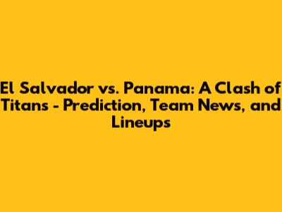 El Salvador vs. Panama: A Clash of Titans - Prediction, Team News, and Lineups