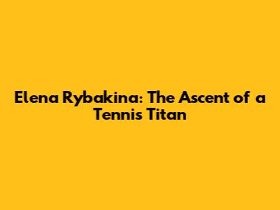 Elena Rybakina: The Ascent of a Tennis Titan
