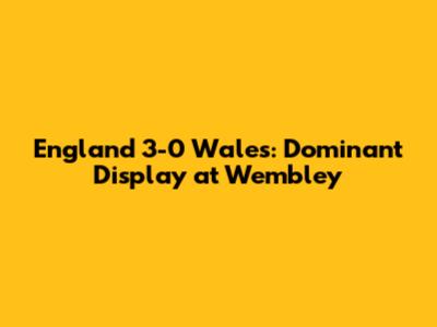 England 3-0 Wales: Dominant Display at Wembley