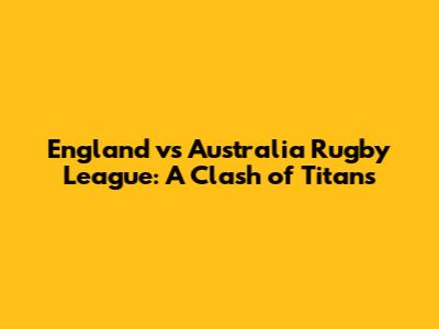 England vs Australia Rugby League: A Clash of Titans