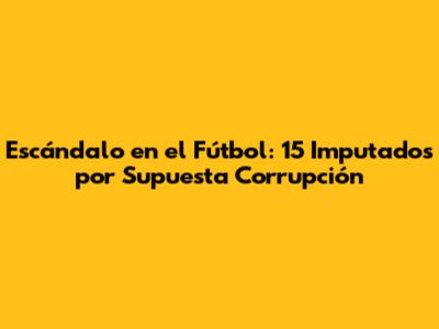 Escándalo en el Fútbol: 15 Imputados por Supuesta Corrupción
