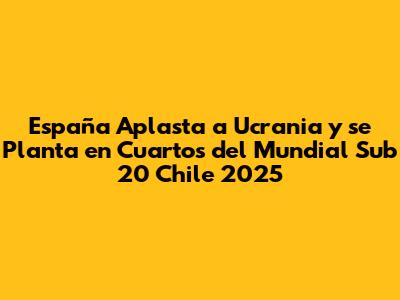 España Aplasta a Ucrania y se Planta en Cuartos del Mundial Sub 20 Chile 2025