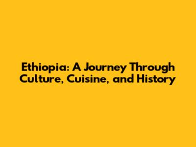 Ethiopia: A Journey Through Culture, Cuisine, and History