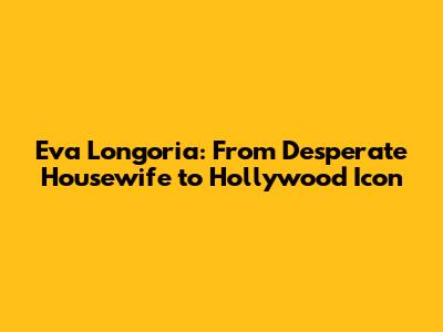 Eva Longoria: From Desperate Housewife to Hollywood Icon