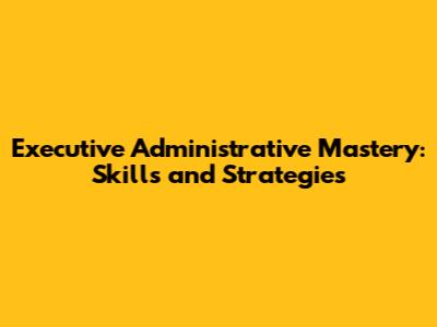 Executive Administrative Mastery: Skills and Strategies
